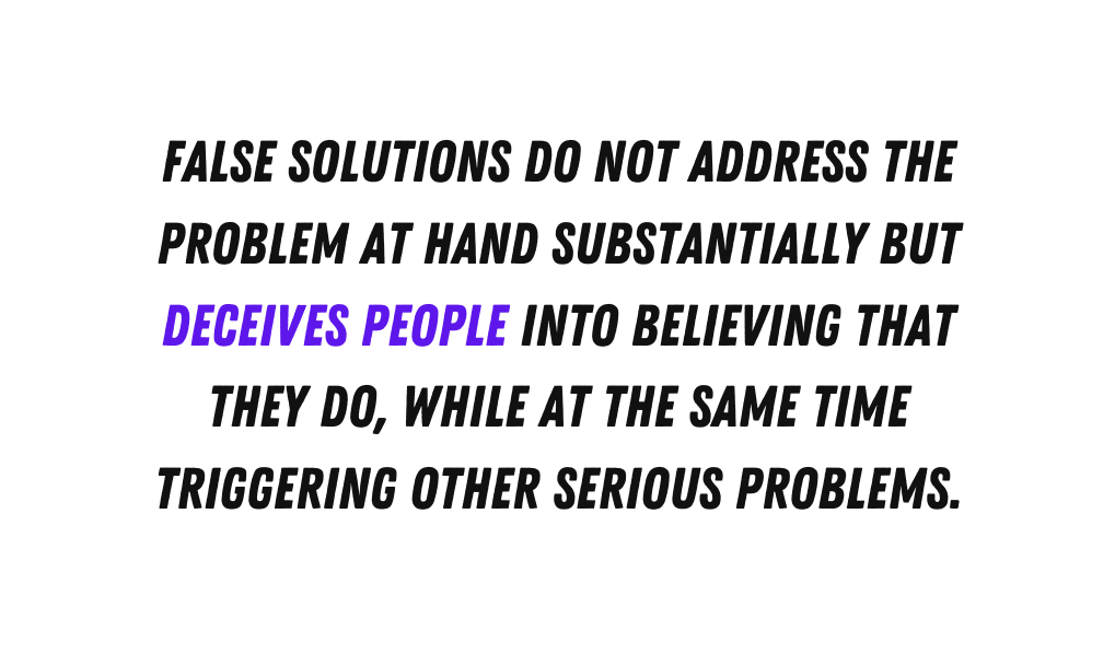 False solutions do not address the problem at hand substantially but deceives people into believing that they do while at the same time triggering other serious problems