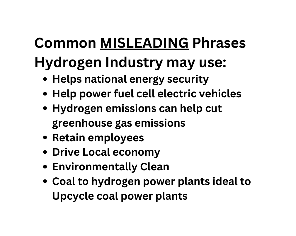 Common MISLEADING Phrases Hydrogen Industry may use Helps national energy security Help power fuel cell electric vehicles Hydrogen emissions can help cut greenhouse gas emissions Retain employees Drive Local economy Environmentally Clean Coal to hydrogen power plants ideal to Upcycle coal power plants